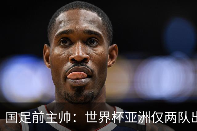 国足前主帅：世界杯亚洲仅两队出线并不意外